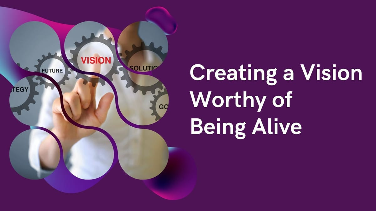 Creating a Vision Worthy of Being Alive - Part 2